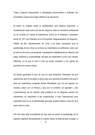 6
Todos” propuso lineamientos y estrategias encaminados a enfrentar las
principales causas de la baja calidad en la educación.
Al hacer un análisis sobre la problemática que interesa solucionar y
considerando ésta como uno de los mayores retos en el ámbito profesional
se ha tomado en cuenta la experiencia vivida en la Institución Educativa
Inicial Nº 167 Las Piedritas en la Comunidad Autogestionaria de Huaycán,
distrito de Ate, departamento de Lima y se pudo comprobar que el
aprendizaje de los niños en el área de matemática es deficiente, razón por
la cual se dio inicio a la presente investigación estableciendo la relación del
juego didáctico y el aprendizaje del área de matemática como una manera
diferente, en la que el niño o niña se sienta motivado y con ganas de
aprender de manera lúdica.
En líneas generales lo que se vive en esta Institución Educativa es una
experiencia que no es ajena a otras pues aún persiste el problema de que el
área de matemática presenta serias dificultades que no se superan en
muchos casos con el tiempo y que por el contrario se agudizan y las
consecuencias de no atender este problema se ve después cuando los
estudiantes no responden a las evaluaciones a nivel internacional pero
sobretodo que no es un aprendizaje que ellos puedan valorar y que les va a
servir para su vida.
Por otro lado está el problema de que solo se centra el aprendizaje en el
aspecto cognitivo del estudiante y muchas veces se deja de lado el juego, a
 