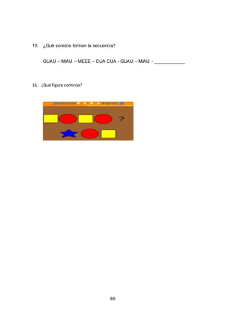 60
15. ¿Qué sonidos forman la secuencia?
GUAU – MIAU – MEEE – CUA CUA - GUAU – MIAU - ____________
16. ¿Qué figura continúa?
 