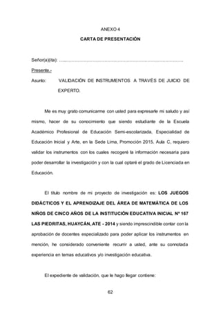 62
ANEXO 4
CARTA DE PRESENTACIÓN
Señor(a)(ita): …..…………………………………………………………………….
Presente.-
Asunto: VALIDACIÓN DE INSTRUMENTOS A TRAVÉS DE JUICIO DE
EXPERTO.
Me es muy grato comunicarme con usted para expresarle mi saludo y así
mismo, hacer de su conocimiento que siendo estudiante de la Escuela
Académico Profesional de Educación Semi-escolarizada, Especialidad de
Educación Inicial y Arte, en la Sede Lima, Promoción 2015, Aula C, requiero
validar los instrumentos con los cuales recogeré la información necesaria para
poder desarrollar la investigación y con la cual optaré el grado de Licenciada en
Educación.
El título nombre de mi proyecto de investigación es: LOS JUEGOS
DIDÁCTICOS Y EL APRENDIZAJE DEL ÁREA DE MATEMÁTICA DE LOS
NIÑOS DE CINCO AÑOS DE LA INSTITUCIÓN EDUCATIVA INICIAL Nº 167
LAS PIEDRITAS, HUAYCÁN, ATE - 2014 y siendo imprescindible contar con la
aprobación de docentes especializado para poder aplicar los instrumentos en
mención, he considerado conveniente recurrir a usted, ante su connotada
experiencia en temas educativos y/o investigación educativa.
El expediente de validación, que le hago llegar contiene:
 