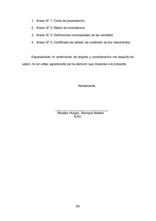 63
1. Anexo N° 1: Carta de presentación
2. Anexo N° 2: Matriz de consistencia
3. Anexo N° 3: Definiciones conceptuales de las variables
4. Anexo N° 4: Certificado de validez de contenido de los instrumentos
Expresándole mi sentimiento de respeto y consideración me despido de
usted, no sin antes agradecerle por la atención que dispense a la presente.
Atentamente.
______________________________
Morales Huayre, Benigna Marleni
D.N.I.
 
