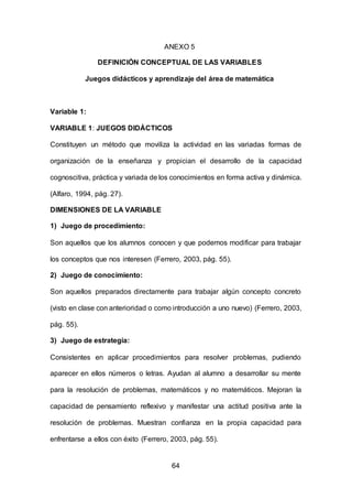 64
ANEXO 5
DEFINICIÓN CONCEPTUAL DE LAS VARIABLES
Juegos didácticos y aprendizaje del área de matemática
Variable 1:
VARIABLE 1: JUEGOS DIDÁCTICOS
Constituyen un método que moviliza la actividad en las variadas formas de
organización de la enseñanza y propician el desarrollo de la capacidad
cognoscitiva, práctica y variada de los conocimientos en forma activa y dinámica.
(Alfaro, 1994, pág. 27).
DIMENSIONES DE LA VARIABLE
1) Juego de procedimiento:
Son aquellos que los alumnos conocen y que podemos modificar para trabajar
los conceptos que nos interesen (Ferrero, 2003, pág. 55).
2) Juego de conocimiento:
Son aquellos preparados directamente para trabajar algún concepto concreto
(visto en clase con anterioridad o como introducción a uno nuevo) (Ferrero, 2003,
pág. 55).
3) Juego de estrategia:
Consistentes en aplicar procedimientos para resolver problemas, pudiendo
aparecer en ellos números o letras. Ayudan al alumno a desarrollar su mente
para la resolución de problemas, matemáticos y no matemáticos. Mejoran la
capacidad de pensamiento reflexivo y manifestar una actitud positiva ante la
resolución de problemas. Muestran confianza en la propia capacidad para
enfrentarse a ellos con éxito (Ferrero, 2003, pág. 55).
 