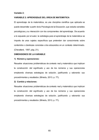 65
Variable 2:
VARIABLE 2: APRENDIZAJE DEL ÁREA DE MATEMÁTICA
El aprendizaje de la matemática, es una disciplina científica que aplicada se
puede desarrollar a partir de la Psicología de la Educación, que estudia variables
psicológicas y su interacción con los componentes del aprendizaje. De acuerdo
a lo expuesto por el autor, la estrategia para el aprendizaje de la matemática se
imparte de unos sujetos específicos que pretenden dar conocimiento sobre
contenidos o destrezas concretas a los educandos en un contexto determinado.
(Chevallard, 1997, pág. 21).
DIMENSIONES DE LA VARIABLE
1) Número y operaciones:
Resuelve situaciones problemáticas de contexto real y matemático que implican
la construcción del significado y uso de los números y sus operaciones
empleando diversas estrategias de solución, justificando y valorando sus
procedimientos y resultados (Minedu, 2013, p. 77).
2) Cambio y relaciones:
Resuelve situaciones problemáticas de contexto real y matemático que implican
la construcción del significado y uso de los números y sus operaciones
empleando diversas estrategias de solución, justificando y valorando sus
procedimientos y resultados (Minedu, 2013, p. 77).
 