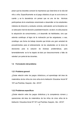7
pesar que los docentes conocen la importancia que éste tiene en la vida del
niño o niña. Específicamente es el juego didáctico al que no se le toma en
cuenta y se le desvaloriza sin pensar que es una de las técnicas
participativas de la enseñanza encaminada a desarrollar en los estudiantes
métodos de dirección y conducta correcta, estimulando así la disciplina con
un adecuado nivel de decisióny autodeterminación; es decir, no sólo propicia
la adquisición de conocimientos y el desarrollo de habilidades, sino que
además contribuye al logro de la motivación por las asignaturas; o sea,
constituye una forma de trabajo docente que brinda una gran variedad de
procedimientos para el entrenamiento de los estudiantes en la toma de
decisiones para la solución de diversas problemáticas, pero
lamentablemente se le ha dejado de lado por desconocimiento o falta de
voluntad por parte de las docentes.
1.2 Formulación del problema
1.2.1 Problema general
¿Existe relación entre los juegos didácticos y el aprendizaje del área de
matemática de los niños de cinco años de la Institución Educativa Inicial Nº
167 Las Piedritas, Huaycán, Ate - 2014?
1.2.2 Problemas específicos
¿Existe relación entre los juegos didácticos y la competencia número y
operaciones del área de matemática de los niños de cinco años de la
Institución Educativa Inicial Nº 167 Las Piedritas, Huaycán, Ate - 2014?
 