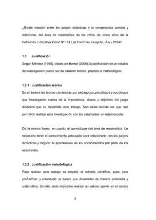 8
¿Existe relación entre los juegos didácticos y la competencia cambio y
relaciones del área de matemática de los niños de cinco años de la
Institución Educativa Inicial Nº 167 Las Piedritas, Huaycán, Ate - 2014?
1.3 Justificación
Según Méndez (1995), citado por Bernal (2006), la justificación de un estudio
de investigación puede ser de carácter teórico, práctico o metodológico.
1.3.1 Justificación teórica
Es en base a las teorías planteadas por pedagogos, psicólogos y sociólogos
que investigaron acerca de la importancia, clases y objetivos del juego
didáctico que se desarrolla este trabajo. Son estas teorías las que han
permitido realizar esta investigación con los estudiantes en edad escolar.
De la misma forma, en cuanto al aprendizaje del área de matemática fue
necesario tener el conocimiento adecuado para relacionarlo con los juegos
didácticos y mejorar la aprehensión de los conocimientos por parte de los
estudiantes.
1.3.2 Justificación metodológica
Para realizar este trabajo se empleó el método científico, pues para
profundizar y entenderlo se tienen que desarrollar de manera ordenada y
sistemática. Sin ello sería imposible realizar un valioso aporte en el campo
 