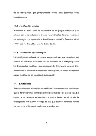 9
de la investigación que posteriormente servirá para desarrollar otras
investigaciones.
1.3.3 Justificación práctica
Al conocer la teoría sobre la importancia de los juegos didácticos y su
relación con el aprendizaje del área de matemática los docentes mejorarán
sus estrategias que redundarán en los niños de la Institución Educativa Inicial
Nº 167 Las Piedritas, Huaycán del distrito de Ate.
1.3.4 Justificación epistemológica
La investigación se basó en fuentes teóricas actuales que describen con
claridad las variables estudiadas y se ha plasmado en el trabajo siguiendo
los lineamientos científicos para redacción de documentos de este tipo.
Además con la ejecución de la presente investigación, se aportó a ampliar el
campo científico de las ciencias de la educación.
1.4 Limitaciones
Se ha visto limitada la investigación por los recursos económicos y de tiempo
que no favorecieron al normal desarrollo del proyecto y de la tesis final. En
cuanto a los recursos económicos los gastos fueron asumidos por la
investigadora y en cuanto al tiempo se tuvo que doblegar esfuerzos porque
fue muy corto el tiempo otorgado para su realización.
 