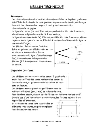 DESSIN TECHNIQUE
CFA DES COMPAGNONS DU DEVOIR
12
3 mm
30° à
45°
Remarques:
Les dimensions ‚ inscrire sont les dimensions r•elles de la piƒce, quelle que
soit l'•chelle du dessin. La cote pr•vaut toujours sur le dessin, car lorsque
l'on fait des plans ou des tirages, il peut y avoir une variation
dimensionnelle du papier.
La ligne d'attache (en trait fin), est perpendiculaire ‚ la cote ‚ mesurer,
elle d•passe la ligne de cote de 1 ‚ 2 mm environ.
La ligne de cote (en trait fin). Elle est parallƒle ‚ la cote ‚ mesurer, elle ne
d•passe pas la ligne d'attache. Elle doit „tre trac•e ‚ 10 mm de la ligne de
contour de l'objet.
Les flƒches: •viter toutes fantaisie,
faire les pointes des flƒches trƒs nettes
et placer le sommet de la flƒche
exactement sur la ligne d'attache (angle
30ˆ). Proportionner la longueur des
flƒches (2 ‚ 3 mm) suivant l'importance
du dessin.
Disposition Des Cotes.
Les chiffres des cotes verticales seront ‚ gauche du
trait; les chiffres des cotes horizontales seront au
dessus du trait, ci qui correspond aux deux et seuls
sens de lecture.
Les chiffres seront plac•s de pr•f•rence vers le
milieu et d•tach•s (env. 1 mm) de la ligne de cote.
Pour le m„me dessin, choisir soit la flƒche soit la barre optique ‚ 45ˆ.
Dans le cas d'une ligne de cote trop courte, les flƒches peuvent „tre
report•es ‚ l'ext•rieur.
Si les lignes de cotes sont subdivis•es en
•l•ments trƒs courts, on peut remplacer
les flƒches par des points.
 