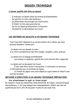 DESSIN TECHNIQUE
CFA DES COMPAGNONS DU DEVOIR
2
L'ouvrier qualifi• doit ‚tre en mesure
- D'ex•cuter un dessin selon les normes professionnelles.
- De justifier le choix des mat•riaux.
- De d•terminer les principes de construction.
- D'•tablir la liste des quincailleries.
- De lire un dessin professionnel d'ex•cution.
- De planifier le d•roulement du travail.
LES CRITERES DE QUALITE D'UN DESSIN TECHNIQUE
Tout trac• doit r•pondre ‚ un certain nombre de critƒres, que nous
pouvons •num•rer comme suit:
- Le dessin est une donn•e d'ordre.
A ce titre la pr•sentation doit „tre simple, complƒte, claire, pr•cise.
- Le dessin est un langage professionnel.
Les normes et symboles, qualit• des traits doivent „tre respect•s.
- Le dessin est un document de travail.
Il doit donc „tre facile ‚ interpr•ter, il contiendra un maximum
d'informations avec un minimum de signes.
Le format du papier sera bien adapt• au sujet donn• et r•duit ‚ une
surface minimale.
METHODE D'EXECUTION D'UN DESSIN TECHNIQUE PREPARATION
Lire attentivement le sujet ou l’avant projet.
En ressortir toute les indications utiles (fonctions de l’objet, caract•ristiques
des mat•riaux...). S’il vous manque des renseignements, •tablir une liste de
questions par •crit, afin de les poser toutes en une seule fois.
 
