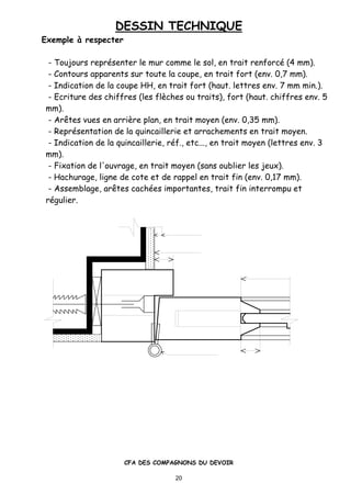 DESSIN TECHNIQUE
CFA DES COMPAGNONS DU DEVOIR
20
Exemple „ respecter
- Toujours repr•senter le mur comme le sol, en trait renforc• (4 mm).
- Contours apparents sur toute la coupe, en trait fort (env. 0,7 mm).
- Indication de la coupe HH, en trait fort (haut. lettres env. 7 mm min.).
- Ecriture des chiffres (les flƒches ou traits), fort (haut. chiffres env. 5
mm).
- Ar„tes vues en arriƒre plan, en trait moyen (env. 0,35 mm).
- Repr•sentation de la quincaillerie et arrachements en trait moyen.
- Indication de la quincaillerie, r•f., etc..., en trait moyen (lettres env. 3
mm).
- Fixation de l'ouvrage, en trait moyen (sans oublier les jeux).
- Hachurage, ligne de cote et de rappel en trait fin (env. 0,17 mm).
- Assemblage, ar„tes cach•es importantes, trait fin interrompu et
r•gulier.
 
