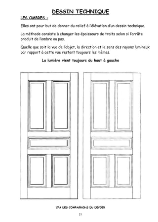 DESSIN TECHNIQUE
CFA DES COMPAGNONS DU DEVOIR
21
LES OMBRES :
Elles ont pour but de donner du relief ‚ l’•l•vation d’un dessin technique.
La m•thode consiste ‚ changer les •paisseurs de traits selon si l’arr‹te
produit de l’ombre ou pas.
Quelle que soit la vue de l’objet, la direction et le sens des rayons lumineux
par rapport ‚ cette vue restent toujours les m„mes.
La lumi‡re vient toujours du haut „ gauche
 