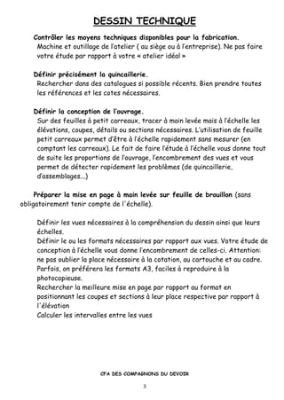 DESSIN TECHNIQUE
CFA DES COMPAGNONS DU DEVOIR
3
Contrƒler les moyens techniques disponibles pour la fabrication.
Machine et outillage de l’atelier ( au siƒge ou ‚ l’entreprise). Ne pas faire
votre •tude par rapport ‚ votre † atelier id•al ‡
D•finir pr•cis•ment la quincaillerie.
Rechercher dans des catalogues si possible r•cents. Bien prendre toutes
les r•f•rences et les cotes n•cessaires.
D•finir la conception de l’ouvrage.
Sur des feuilles ‚ petit carreaux, tracer ‚ main lev•e mais ‚ l’•chelle les
•l•vations, coupes, d•tails ou sections n•cessaires. L’utilisation de feuille
petit carreaux permet d’„tre ‚ l’•chelle rapidement sans mesurer (en
comptant les carreaux). Le fait de faire l’•tude ‚ l’•chelle vous donne tout
de suite les proportions de l’ouvrage, l’encombrement des vues et vous
permet de d•tecter rapidement les problƒmes (de quincaillerie,
d’assemblages...)
Pr•parer la mise en page „ main lev•e sur feuille de brouillon (sans
obligatoirement tenir compte de l'•chelle).
D•finir les vues n•cessaires ‚ la compr•hension du dessin ainsi que leurs
•chelles.
D•finir le ou les formats n•cessaires par rapport aux vues. Votre •tude de
conception ‚ l’•chelle vous donne l’encombrement de celles-ci. Attention:
ne pas oublier la place n•cessaire ‚ la cotation, au cartouche et au cadre.
Parfois, on pr•f•rera les formats A3, faciles ‚ reproduire ‚ la
photocopieuse.
Rechercher la meilleure mise en page par rapport au format en
positionnant les coupes et sections ‚ leur place respective par rapport ‚
l'•l•vation
Calculer les intervalles entre les vues
 