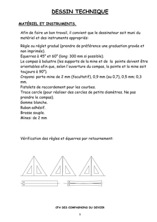 DESSIN TECHNIQUE
CFA DES COMPAGNONS DU DEVOIR
5
MAT†RIEL ET INSTRUMENTS.
Afin de faire un bon travail, il convient que le dessinateur soit muni du
mat•riel et des instruments appropri•s:
Rƒgle ou r•glet gradu• (prendre de pr•f•rence une graduation grav•e et
non imprim•e).
Equerres ‚ 45ˆ et 60ˆ (long: 300 mm si possible).
Le compas ‚ balustre (les supports de la mine et de la pointe doivent „tre
orientables afin que, selon l'ouverture du compas, la pointe et la mine soit
toujours ‚ 90ˆ).
Crayons: porte-mine de 2 mm (facultatif), 0,9 mm (ou 0,7), 0,5 mm; 0,3
mm.
Pistolets de raccordement pour les courbes.
Trace cercle (pour r•aliser des cercles de petits diamƒtres. Ne pas
prendre le compas).
Gomme blanche.
Ruban adh•sif.
Brosse souple.
Mines: de 2 mm
V•rification des rƒgles et •querres par retournement:
 