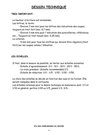 DESSIN TECHNIQUE
CFA DES COMPAGNONS DU DEVOIR
8
TRES IMPORTANT:
La hauteur d'•criture est normalis•e.
Les lettres, le texte:
- Environ 7 mm mini pour les lettres des indications des coupes
toujours en trait fort (env. 0,7 mm).
- Environ 3 mm mini pour l'indication des quincailleries, r•f•rences,
etc... Toujours en trait moyen (env. 0,35 mm).
La cotation:
- 5 mm mini pour tous les chiffres qui doivent „tre r•guliers (trait
fort) sur les coupes comme l'•l•vation.
LES ECHELLES.
Il faut, dans la mesure du possible, se limiter aux •chelles suivantes:
- Echelle d'agrandissement: 2/1 - 5/1 - 10/1 - 20/1 - 50/1.
- La vraie grandeur: (•chelle recommand•e) 1/1.
- Echelle de r•duction: 1/2 - 1/5 - 1/10 - 1/20 - 1/50.
Le choix des •chelles se d•cide en fonction des vues et du format. Elle
seront indiqu•es dans le cartouche.
Les •chelles retenues pour le dessin technique en menuiserie sont: 1/1 et
1/10 en g•n•ral, parfois 1/20 ou 1/5, jamais 1/3, 3/4...
 