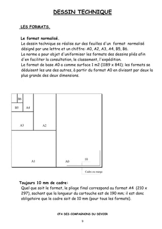 DESSIN TECHNIQUE
CFA DES COMPAGNONS DU DEVOIR
9
LES FORMATS.
Le format normalis•.
Le dessin technique se r•alise sur des feuilles d'un format normalis•
d•sign• par une lettre et un chiffre: A0, A2, A3, A4, B5, B6.
La norme a pour objet d'uniformiser les formats des dessins pli•s afin
d'en faciliter la consultation, le classement, l'exp•dition.
Le format de base A0 a comme surface 1 m2 (1189 x 841); les formats se
d•duisent les uns des autres, ‚ partir du format A0 en divisant par deux la
plus grande des deux dimensions.
B6
10
A0A1
A2A3
A4B5
Cadre ou marge
Toujours 10 mm de cadre:
Quel que soit le format, le pliage final correspond au format A4 (210 x
297), sachant que la longueur du cartouche est de 190 mm; il est donc
obligatoire que le cadre soit de 10 mm (pour tous les formats).
 
