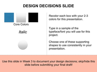 Core Colors
Recolor each box with your 2-3
colors for this presentation.
Italic
Type in a sample of the
typeface/font you will use for this
project.
Choose one of these supporting
shapes to use consistently in your
presentation.
Use this slide in Week 3 to document your design decisions; skip/hide this
slide before submitting your final draft!
DESIGN DECISIONS SLIDE
 