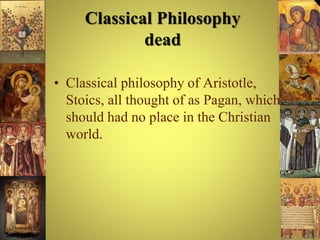 Classical Philosophy
dead
• Classical philosophy of Aristotle,
Stoics, all thought of as Pagan, which
should had no place in the Christian
world.
 