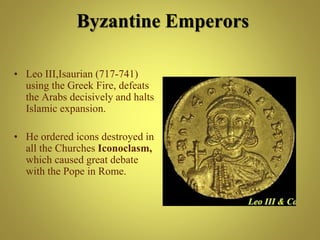 • Leo III,Isaurian (717-741)
using the Greek Fire, defeats
the Arabs decisively and halts
Islamic expansion.
• He ordered icons destroyed in
all the Churches Iconoclasm,
which caused great debate
with the Pope in Rome.
Byzantine Emperors
 