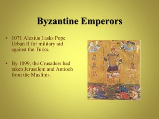 Byzantine Emperors
• 1071 Alexius I asks Pope
Urban II for military aid
against the Turks.
• By 1099, the Crusaders had
taken Jerusalem and Antioch
from the Muslims.
 