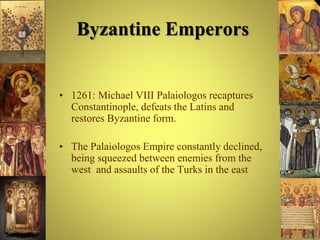 Byzantine Emperors
• 1261: Michael VIII Palaiologos recaptures
Constantinople, defeats the Latins and
restores Byzantine form.
• The Palaiologos Empire constantly declined,
being squeezed between enemies from the
west and assaults of the Turks in the east
 