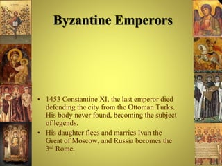 Byzantine Emperors
• 1453 Constantine XI, the last emperor died
defending the city from the Ottoman Turks.
His body never found, becoming the subject
of legends.
• His daughter flees and marries Ivan the
Great of Moscow, and Russia becomes the
3rd Rome.
 