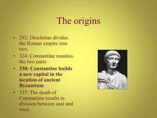 The origins
• 292: Diocletian divides
the Roman empire into
two.
• 324: Constantine reunites
the two parts
• 330: Constantine builds
a new capital in the
location of ancient
Byzantium
• 337: The death of
Constantine results in
division between east and
west.
 