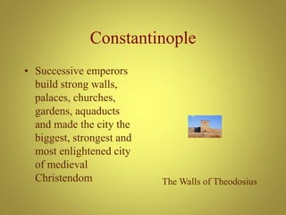Constantinople
• Successive emperors
build strong walls,
palaces, churches,
gardens, aquaducts
and made the city the
biggest, strongest and
most enlightened city
of medieval
Christendom The Walls of Theodosius
 