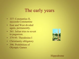 The early years
• 337: Constantius II,
succeeds Constantine
• East and West divided
again, permanently.
• 361: Julian tries to revert
to paganism.
• 379-95: Theodosius I
• Christianity obligatory
• 396: Prohibition of
Olympic Games
Hippodrome
 