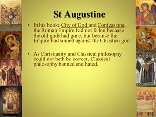 St Augustine
• In his books City of God and Confessions,
the Roman Empire had not fallen because
the old gods had gone, but because the
Empire had sinned against the Christian god.
• As Christianity and Classical philosophy
could not both be correct, Classical
philosophy banned and hated.
 