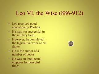 Leo VI, the Wise (886-912)
• Leo received good
education by Photios.
• He was not successful in
the military field.
• However, he completed
the legislative work of his
father
• He is the author of a
number of books
• He was an intellectual
emperor for peaceful
times.
 