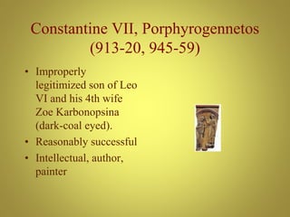 Constantine VII, Porphyrogennetos
(913-20, 945-59)
• Improperly
legitimized son of Leo
VI and his 4th wife
Zoe Karbonopsina
(dark-coal eyed).
• Reasonably successful
• Intellectual, author,
painter
 
