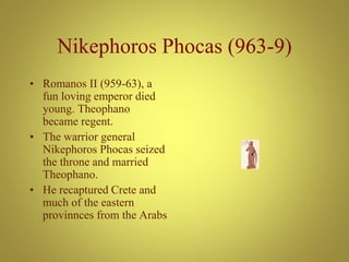 Nikephoros Phocas (963-9)
• Romanos II (959-63), a
fun loving emperor died
young. Theophano
became regent.
• The warrior general
Nikephoros Phocas seized
the throne and married
Theophano.
• He recaptured Crete and
much of the eastern
provinnces from the Arabs
 