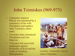 John Tzimiskes (969-975)
• Unpopular emperor
Phocas was murdered by a
conspiracy of his wife
Theophano and nephew
John Tzimiskes (short
man).
• Tzimiskes then renounced
Theophano and was
forgiven.
• Tzimiskes led successful
campaigns against
Sviatoslav of Kief and the
Arabs in Northern
Mesopotamia.
Lebedev: Sviatoslav I meets
John I Tzimiskes
 