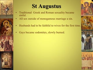 St Augustus
• Traditional Greek and Roman sexuality became
sinful.
• All sex outside of monogamous marriage a sin.
• Husbands had to be faithful to wives for the first time.
• Gays became sodomites, slowly burned.
 