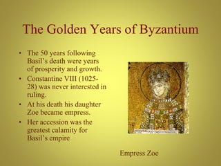 The Golden Years of Byzantium
• The 50 years following
Basil’s death were years
of prosperity and growth.
• Constantine VIII (1025-
28) was never interested in
ruling.
• At his death his daughter
Zoe became empress.
• Her accession was the
greatest calamity for
Basil’s empire
Empress Zoe
 