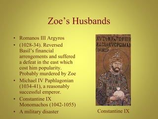 Zoe’s Husbands
• Romanos III Argyros
• (1028-34). Reversed
Basil’s financial
arrengements and suffered
a defeat in the east which
cost him popularity.
Probably murdered by Zoe
• Michael IV Paphlagonian
(1034-41), a reasonably
successful emperor.
• Constantine IX
Monomachos (1042-1055)
• A military disaster Constantine IX
 