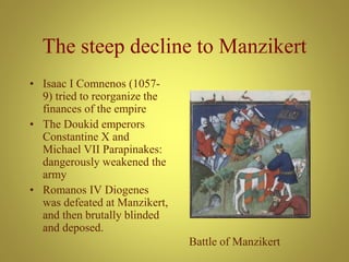 The steep decline to Manzikert
• Isaac I Comnenos (1057-
9) tried to reorganize the
finances of the empire
• The Doukid emperors
Constantine X and
Michael VII Parapinakes:
dangerously weakened the
army
• Romanos IV Diogenes
was defeated at Manzikert,
and then brutally blinded
and deposed.
Battle of Manzikert
 