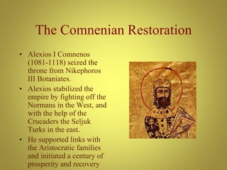 The Comnenian Restoration
• Alexios I Comnenos
(1081-1118) seized the
throne from Nikephoros
III Botaniates.
• Alexios stabilized the
empire by fighting off the
Normans in the West, and
with the help of the
Crucaders the Seljuk
Turks in the east.
• He supported links with
the Aristocratic families
and initiated a century of
prosperity and recovery
 