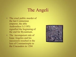 The Angeli
• The cruel public murder of
the last Comnenian
emperor, the able
Andronikos I (1185)
signalled the beginning of
the end for Byzantium.
• The incompetent rule of
Isaac Angelos and his
successors resulted in the
loss of Constantiniple to
the Crucasders in 1204
 