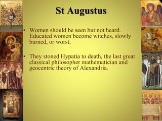 St Augustus
• Women should be seen but not heard.
Educated women become witches, slowly
burned, or worst.
• They stoned Hypatia to death, the last great
classical philosopher mathematician and
geocentric theory of Alexandria.
 