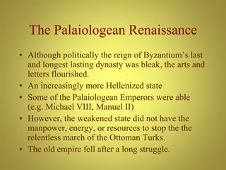 The Palaiologean Renaissance
• Although politically the reign of Byzantium’s last
and longest lasting dynasty was bleak, the arts and
letters flourished.
• An increasingly more Hellenized state
• Some of the Palaiologean Emperors were able
(e.g. Michael VIII, Manuel II)
• However, the weakened state did not have the
manpower, energy, or resources to stop the the
relentless march of the Ottoman Turks.
• The old empire fell after a long struggle.
 