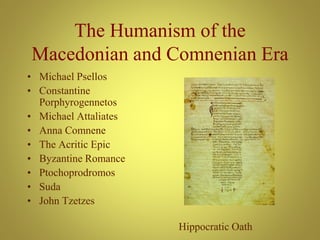 The Humanism of the
Macedonian and Comnenian Era
• Michael Psellos
• Constantine
Porphyrogennetos
• Michael Attaliates
• Anna Comnene
• The Acritic Epic
• Byzantine Romance
• Ptochoprodromos
• Suda
• John Tzetzes
Hippocratic Oath
 