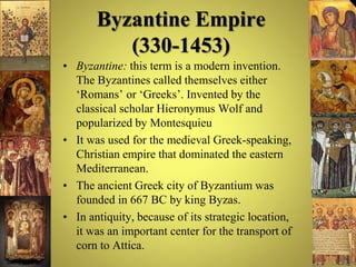 Byzantine Empire
(330-1453)
• Byzantine: this term is a modern invention.
The Byzantines called themselves either
‘Romans’ or ‘Greeks’. Invented by the
classical scholar Hieronymus Wolf and
popularized by Montesquieu
• It was used for the medieval Greek-speaking,
Christian empire that dominated the eastern
Mediterranean.
• The ancient Greek city of Byzantium was
founded in 667 BC by king Byzas.
• In antiquity, because of its strategic location,
it was an important center for the transport of
corn to Attica.
 