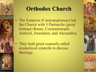 Orthodox Church
• The Emperor (Casaropapismus) led
the Church with 5 Patriarchs (great
bishops) Rome, Constantinople,
Antioch, Jerusalem, and Alexandria.
• They held great counsels called
ecumenical councils to discuss
theology.
 
