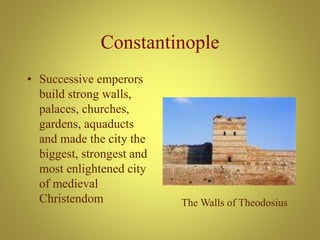 Constantinople
• Successive emperors
build strong walls,
palaces, churches,
gardens, aquaducts
and made the city the
biggest, strongest and
most enlightened city
of medieval
Christendom The Walls of Theodosius
 