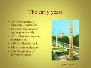 The early years
• 337: Constantius II,
succeeds Constantine
• East and West divided
again, permanently.
• 361: Julian tries to revert
to paganism.
• 379-95: Theodosius I
• Christianity obligatory
• 396: Prohibition of
Olympic Games
Hippodrome
 