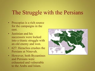 The Struggle with the Persians
• Procopius is a rich source
for the campaigns in the
east.
• Justinian and his
successors were locked
into a titanic struggle with
an old enemy and won.
• 627: Heraclios crushes the
Persians at Nineveh.
• However, both Byzantines
and Persians were
exhausted and vulnerable
to the Arabs and Islam.
 
