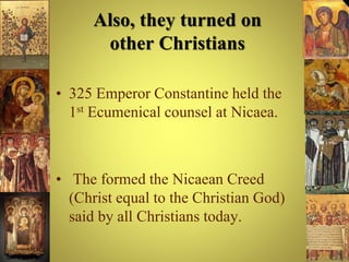Also, they turned on
other Christians
• 325 Emperor Constantine held the
1st Ecumenical counsel at Nicaea.
• The formed the Nicaean Creed
(Christ equal to the Christian God)
said by all Christians today.
 