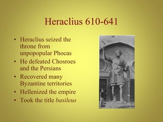 Heraclius 610-641
• Heraclius seized the
throne from
unpopopular Phocas
• He defeated Chosroes
and the Persians
• Recovered many
Byzantine territories
• Hellenized the empire
• Took the title basileus
 