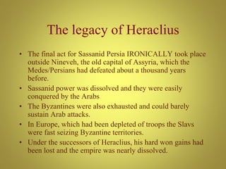 The legacy of Heraclius
• The final act for Sassanid Persia IRONICALLY took place
outside Nineveh, the old capital of Assyria, which the
Medes/Persians had defeated about a thousand years
before.
• Sassanid power was dissolved and they were easily
conquered by the Arabs
• The Byzantines were also exhausted and could barely
sustain Arab attacks.
• In Europe, which had been depleted of troops the Slavs
were fast seizing Byzantine territories.
• Under the successors of Heraclius, his hard won gains had
been lost and the empire was nearly dissolved.
 