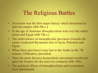 The Religious Battles
• Arrianism was the first major heresy which threatened to
split the empire (4th-5th c.)
• In the age of Justinian Monophysitism won over the entire
orient and Egypt (6th-7th c.)
• The ambivalence of monophysitic provinces towards the
center weakened Byzantine rule in Syria, Palestine and
Egypt.
• When these provinces were lost to the Arabs in the 7th
century, Orthodoxy prevailed.
• Then the more divisive Iconoclastic movement would tear
apart the Empire for the next two centuries (8th -9th).
• The political effects of monophysitism and iconoclasm
were detrimental.
 