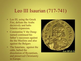 Leo III Isaurian (717-741)
• Leo III, using the Greek
Fire, defeats the Arabs
decisively and halts
Islamic expansion.
• Constantine V the Dung-
named continued his
father’s successes against
the the Muslims and also
against the Bulgars
• The Isaurians, against the
odds, halted the
dissolution of Byzantium,
and preserved Christianity
in Europe.
 